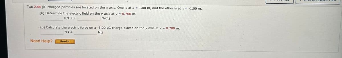 Two 2.00 μC charged particles are located on the x axis. One is at x = 1.00 m, and the other is at x = -1.00 m.
(a) Determine the electric field on the y axis at y = 0.700 m.
N/CI+
N/C j
(b) Calculate the electric force on a -3.00 μC charge placed on the y axis at y = 0.700 m.
Nj
Ni+
Need Help?
Read It