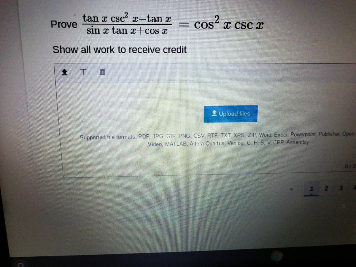 tan r csc2 x-tan r
cos x csc x
Prove
I CSC
sin x tan x+cos x
Show all work to receive credit
1 Upload files
Supported file formats: PDF JPG. GIF, PNG. CSV, RTF TXT XPS, ZIP, Word, Excel, Powerpoint, Publisher, Open
Video, MATLAB, Altera Quartus, Verilog. C. H, S, V CPP Assembly
013
21
3\
