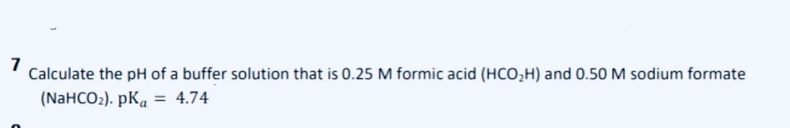 7
Calculate the pH of a buffer solution that is 0.25 M formic acid (HCO,H) and 0.50 M sodium formate
(NaHCO2). pKa = 4.74
