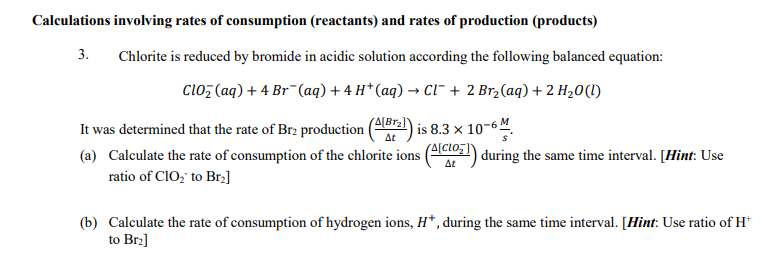 Calculations involving rates of consumption (reactants) and rates of production (products)
3.
Chlorite is reduced by bromide in acidic solution according the following balanced equation:
clo; (aq) + 4 Br¯(aq) + 4 H* (aq) → Ci" + 2 Br,(aq) + 2 H20(1)
(A[Br)
is 8.3 x 10-64
Δε
It was determined that the rate of Brz production
(a) Calculate the rate of consumption of the chlorite ions (4cio,) during the same time interval. [Hint: Use
ratio of CIO; to Brz]
Δε
(b) Calculate the rate of consumption of hydrogen ions, H*, during the same time interval. [Hint: Use ratio of H*
to Brz]
