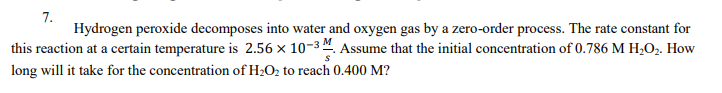 7.
Hydrogen peroxide decomposes into water and oxygen gas by a zero-order process. The rate constant for
this reaction at a certain temperature is 2.56 x 10-3 ". Assume that the initial concentration of 0.786 M H2O2. How
long will it take for the concentration of H2O2 to reach 0.400 M?
