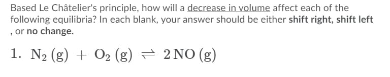 Based Le Châtelier's principle, how will a decrease in volume affect each of the
following equilibria? In each blank, your answer should be either shift right, shift left
, or no change.
1. N2 (g) + O2 (g) = 2 NO(g)
+ 02
