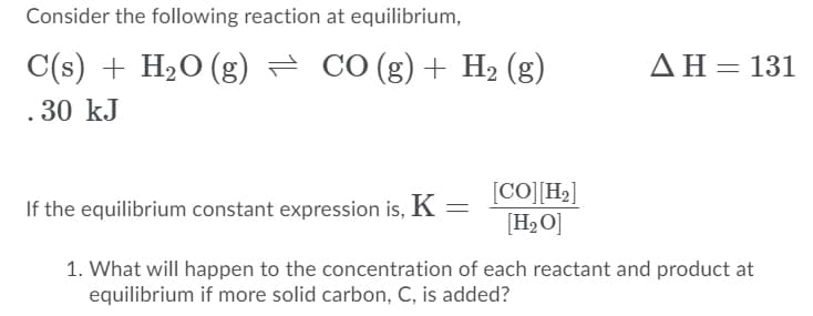 Consider the following reaction at equilibrium,
C(s) + H2O (g) = CO (g)+ H2 (g)
ΔΗ=131
. 30 kJ
[CO][H2]
[H2O]
If the equilibrium constant expression is, K =
1. What will happen to the concentration of each reactant and product at
equilibrium if more solid carbon, C, is added?
