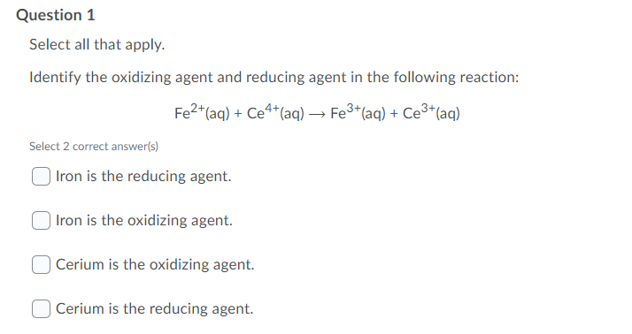 Question 1
Select all that apply.
Identify the oxidizing agent and reducing agent in the following reaction:
Fe2*(aq) + Ce4*(aq) → Fe3+(aq) + Ce3+(aq)
Select 2 correct answer(s)
Iron is the reducing agent.
Iron is the oxidizing agent.
Cerium is the oxidizing agent.
Cerium is the reducing agent.
