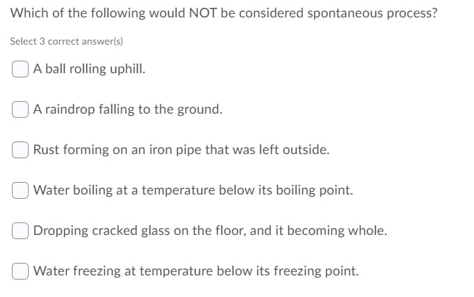 Which of the following would NOT be considered spontaneous process?
Select 3 correct answer(s)
A ball rolling uphill.
A raindrop falling to the ground.
Rust forming on an iron pipe that was left outside.
Water boiling at a temperature below its boiling point.
Dropping cracked glass on the floor, and it becoming whole.
Water freezing at temperature below its freezing point.
