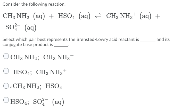 Consider the following reaction,
CH3 NH2 (aq) + HSO4 (aq) = CH; NH3+ (aq) +
so? (aq)
Select which pair best represents the Brønsted-Lowry acid reactant is
conjugate base product is .
and its
CH3 NH2; CH3 NH3
HSO4; CH3 NH3*
O aCH3 NH2; HSO4
HSO4; SO (aq)
