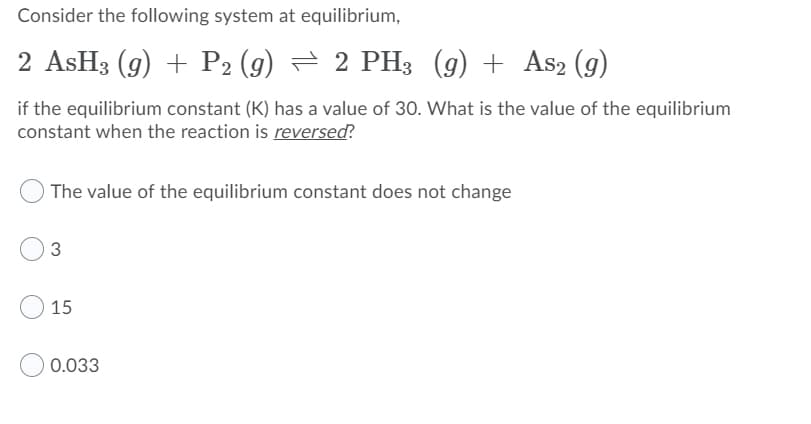 Consider the following system at equilibrium,
2 ASH3 (g) + P2 (g) = 2 PH3 (g) + As2 (g)
if the equilibrium constant (K) has a value of 30. What is the value of the equilibrium
constant when the reaction is reversed?
The value of the equilibrium constant does not change
3
15
0.033
