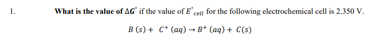 1.
What is the value of AG° if the value of E cell for the following electrochemical cell is 2.350 V.
B (s) + C* (aq) → B* (aq) + C(s)
