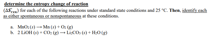 determine the entropy change of reaction
(ASrrn) for each of the following reactions under standard state conditions and 25 °C. Then, identify each
as either spontaneous or nonspontaneous at these conditions.
a. MnO2 (s)
→ Mn (s) + O2 (g)
b. 2 LİOH (s) + CO2 (g) → L12CO3 (s) + H2O (g)
