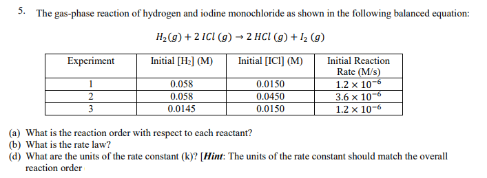 5. The gas-phase reaction of hydrogen and iodine monochloride as shown in the following balanced equation:
H2(g) + 2 ICI (g) → 2 HCI (g) + I2 (g)
Initial [H2] (M)
Initial [ICI] (M)
Initial Reaction
Rate (M/s)
1.2 x 10-6
-6
Experiment
1
0.058
0.0150
0.058
3.6 x 10
1.2 x 10-6
2
0.0450
3
0.0145
0.0150
(a) What is the reaction order with respect to each reactant?
(b) What is the rate law?
(d) What are the units of the rate constant (k)? [Hint: The units of the rate constant should match the overall
reaction order
