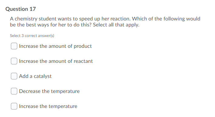 Question 17
A chemistry student wants to speed up her reaction. Which of the following would
be the best ways for her to do this? Select all that apply.
Select 3 correct answer(s)
| Increase the amount of product
| Increase the amount of reactant
Add a catalyst
Decrease the temperature
Increase the temperature
