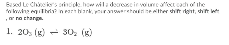 Based Le Châtelier's principle, how will a decrease in volume affect each of the
following equilibria? In each blank, your answer should be either shift right, shift left
, or no change.
1. 203 (g) = 302 (g)
