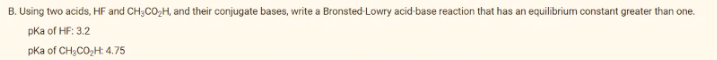 B. Using two acids, HF and CH;CO,H, and their conjugate bases, write a Bronsted Lowry acid-base reaction that has an equilibrium constant greater than one.
pka of HF: 3.2
pka of CH;CO,H: 4.75
