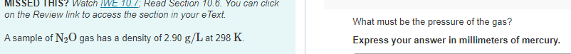 Watch IWE 10.7; Read Section 10.6. You can click
on the Review link to access the section in your e Text.
A sample of N₂O gas has a density of 2.90 g/L at 298 K.
What must be the pressure of the gas?
Express your answer in millimeters of mercury.