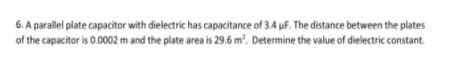 6. A paralel plate capacitor with dielectric has capacitance of 3.4 uf. The distance between the plates
of the capacitor is 0.0002 m and the plate area is 29.6 m'. Determine the value of dielectric constant.
