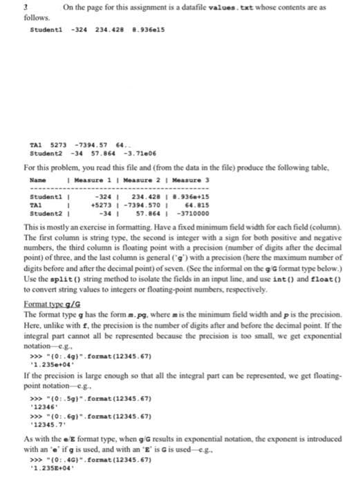 On the page for this assignment is a datafile values. txt whose contents are as
follows.
Studenti -324 234. 428 8.936e15
TAI 5273 -7394.57 64..
Student2 -34 57.864 -3.71e06
For this problem, you read this file and (from the data in the file) produce the following table,
Name I Measure 1 | Measure 2 | Measure 3
-324 I 234. 4281 8.936e+15
+5273 | -7394.570 i 64.815
57.864 I -3710000
Studenti |
TAI
Student2 1
-34 I
This is mostly an exercise in formatting. Have a fixed minimum field width for cach field (column).
The first column is string type, the second is integer with a sign for both positive and negative
numbers, the third column is floating point with a precision (number of digits after the decimal
point) of three, and the last column is general (g') with a precision (here the maximum number of
digits before and after the decimal point) of seven. (See the informal on the giG format type below.)
Use the split () string method to isolate the fields in an input line, and use int () and float ()
to convert string values to integers or floating-point numbers, respectively.
Format type g/G
The format type g has the form m. pg, where mis the minimum field width and p is the precision.
Here, unlike with £, the precision is the number of digits after and before the decimal point. If the
integral part cannot all be represented because the precision is too small, we get exponential
notation eg.
>>> "(0:.4g)".format (12345.67)
1.235e+04
If the precision is large enough so that all the integral part can be represented, we get floating-
point notation e.g.,
» "(0:.5g)".format (12345.67)
"12346
>> "(0:.6g)".format (12345.67)
"12345.7
As with the eE format type, when g/G results in exponential notation, the exponent is introduced
with an 'e' if g is used, and with an 'E' is G is used eg.
>>> "(0:.4G)". format (12345.67)
'1.235E+04
