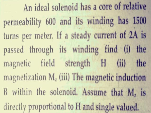 An ideal solenoid has a core of relative
permeability 600 and its winding has 1500
turns per meter. If a steady current of 2A is
passed through its winding find (i) the
magnetic field strength H (ii) the
magnetization M, (iii The magnetic induction
B within the solenoid. Assume that M, is
directly proportional to H and single valued.
