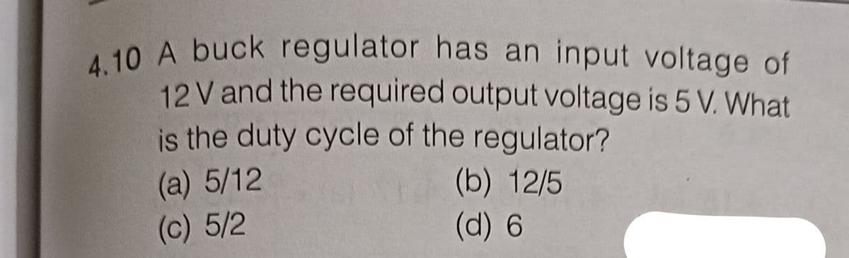 4.10 A buck regulator has an input voltage of
12 V and the required output voltage is 5 V. What
is the duty cycle of the regulator?
(b) 12/5
(a) 5/12
(c) 5/2
(d) 6