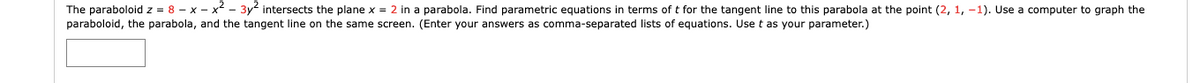 **Transcription for Educational Website:**

---

**Problem Statement:**

The paraboloid \( z = 8 - x - x^2 - 3y^2 \) intersects the plane \( x = 2 \) in a parabola. Find parametric equations in terms of \( t \) for the tangent line to this parabola at the point \( (2, 1, -1) \). Use a computer to graph the paraboloid, the parabola, and the tangent line on the same screen. (Enter your answers as comma-separated lists of equations. Use \( t \) as your parameter.)

---

**Detailed Explanation:**

1. **Paraboloid Equation**: \( z = 8 - x - x^2 - 3y^2 \)
2. **Plane Equation**: \( x = 2 \)

**Intersection of Paraboloid and Plane**:
By substituting \( x = 2 \) into the paraboloid equation, we can describe the parabola formed by their intersection.

3. **Given Point on Parabola**: \( (2, 1, -1) \)

**Objective**:
- **Find parametric equations** for the tangent line to the parabola at the point \( (2, 1, -1) \).
- **Graph** the paraboloid, parabola, and the tangent line using a computer.

This approach enables visualization of the 3D structure and understanding of how the tangent behaves at the given point of intersection. 

The parametric equations should be determined by calculating the gradient and finding the direction vectors at the specified point \( (2, 1, -1) \).

**Graph Contents**:
- A 3D **paraboloid surface** represented by the equation \( z = 8 - x - x^2 - 3y^2 \).
- A **parabola** as the intersection curve within the plane \( x = 2 \).
- The **tangent line** to the parabola at the point \( (2, 1, -1) \), depicted using its parametric equations.

---

**Tools Required**:
- Use of graphing software or a programming environment with 3D graphing capabilities (e.g., MATLAB, GeoGebra, Python with Matplotlib).
  
By visualizing these components, deeper insight can be gained into the geometric properties and