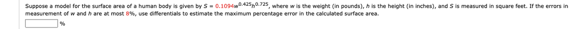 Suppose a model for the surface area of a human body is given by S = 0.1094w0.425,0.725, where w is the weight (in pounds), h is the height (in inches), and S is measured in square feet. If the errors in
measurement of w and h are at most 8%, use differentials to estimate the maximum percentage error in the calculated surface area.
%