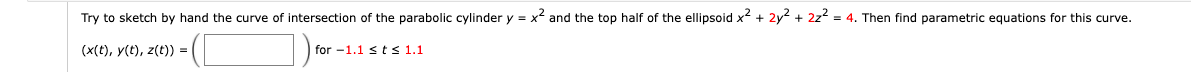 Try to sketch by hand the curve of intersection of the parabolic cylinder y = x² and the top half of the ellipsoid x² + 2y² + 2z² = 4. Then find parametric equations for this curve.
(x(t), y(t), z(t)) =
for 1.1 st≤ 1.1