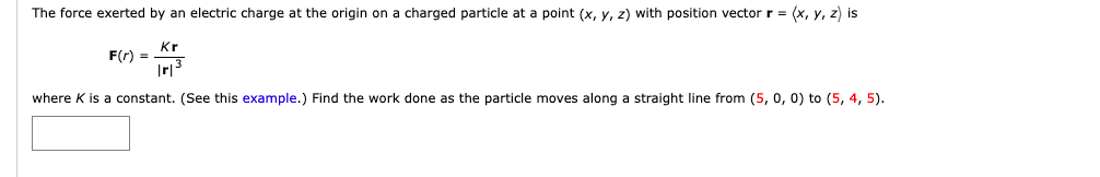 The force exerted by an electric charge at the origin on a charged particle at a point (x, y, z) with position vector r = (x, y, z) is
Kr
F(r) =
|r|³
where K is a constant. (See this example.) Find the work done as the particle moves along a straight line from (5, 0, 0) to (5, 4, 5).