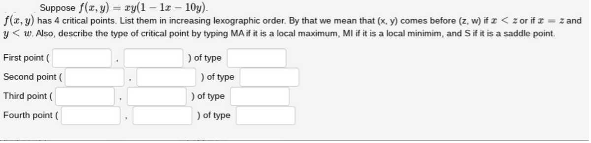 Suppose f(x, y) = ry(1 – la – 10y).
f(x, y) has 4 critical points. List them in increasing lexographic order. By that we mean that (x, y) comes before (z, w) if r < z or if I = z and
y < w. Also, describe the type of critical point by typing MA if it is a local maximum, MI if it is a local minimim, and S if it is a saddle point.
First point (
) of type
Second point (
) of type
Third point (
) of type
Fourth point (
) of type
