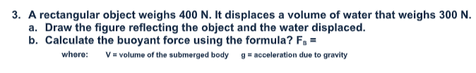 3. A rectangular object weighs 400 N. It displaces a volume of water that weighs 300 N.
a. Draw the figure reflecting the object and the water displaced.
b. Calculate the buoyant force using the formula? F, =
where:
V = volume of the submerged body g= acceleration due to gravity
