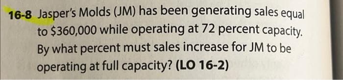 16-8 Jasper's Molds (JM) has been generating sales equal
to $360,000 while operating at 72 percent capacity.
By what percent must sales increase for JM to be
operating at full capacity? (LO 16-2)