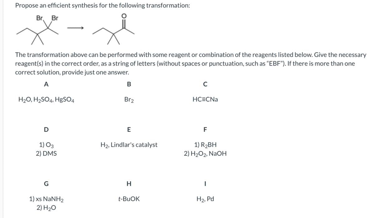 Propose an efficient synthesis for the following transformation:
Br. Br
The transformation above can be performed with some reagent or combination of the reagents listed below. Give the necessary
reagent(s) in the correct order, as a string of letters (without spaces or punctuation, such as "EBF"). If there is more than one
correct solution, provide just one answer.
A
H₂O, H₂SO4, HgSO4
D
1) 03
2) DMS
G
1) xs NaNH2
2) H₂O
B
Br2
E
H₂, Lindlar's catalyst
H
t-BuOK
с
HC=CNa
F
1) R₂BH
2) H₂O2, NaOH
1
H2, Pd