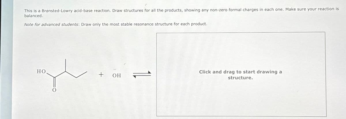 This is a Brønsted-Lowry acid-base reaction. Draw structures for all the products, showing any non-zero formal charges in each one. Make sure your reaction is
balanced.
Note for advanced students: Draw only the most stable resonance structure for each product.
gl
HO
+ он
Click and drag to start drawing a
structure.