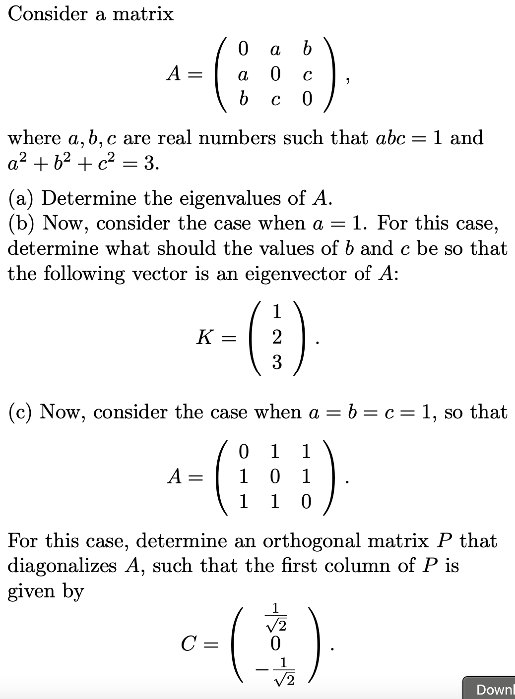 Consider a matrix
A =
a
C
where a, b, c are real numbers such that abc = 1 and
a2 + 62 + c2
= 3.
(a) Determine the eigenvalues of A.
(b) Now, consider the case when a
1. For this case,
determine what should the values of b and c be so that
the following vector is an eigenvector of A:
()--
-()
1
K =
2
3
(c) Now, consider the case when a = b = c = 1, so that
1
1
A =
1
1
1
1
For this case, determine an orthogonal matrix P that
diagonalizes A, such that the first column of P is
given by
V2
C =
V2
Downl
