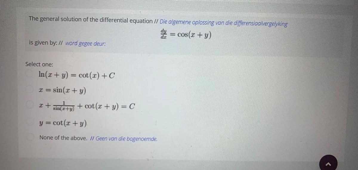 The general solution of the differential equation // Die algemene oplossing van die differensiaalvergelyking
# = cos(x + y)
is given by: // word gegee deur:
Select one:
In(x+ y) = cot (r) +C
= sin(x+ y)
r+ m + cot(x + y) = C
sin(z+y)
y = cot(r + y).
None of the above. // Geen van die bogenoemde.
