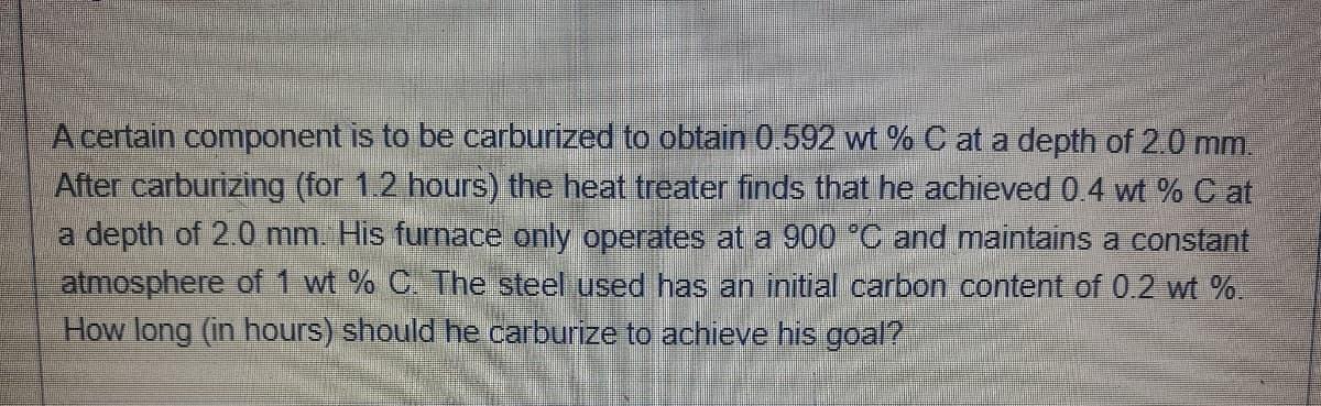 A certain component is to be carburized to obtain 0.592 wt % C at a depth of 2.0 mm.
After carburizing (for 1.2 hours) the heat treater finds that he achieved 0.4 wt % C at
a depth of 2.0 mm His furnace only operates at a 900 *C and maintains a constant
atmosphere of 1 wt % C. The steel used has an initial carbon content of 0.2 wt %.
How long (in hours) should he carburize to achieve his goal?
