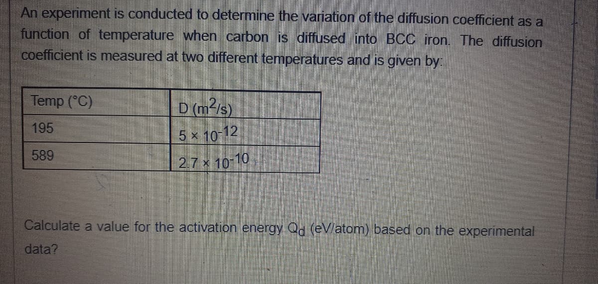 An experiment is conducted to determine the variation of the diffusion coefficient as a
function of temperature when carbon is diffused into BCC iron. The diffusion
coefficient is measured at two different temperatures and is given by
Temp (°C)
D (m²/s).
5x 10 12
195
589
27x 10-10
Calculate a value for the activation en
Qd (eV/atom) based on the experimental
data?
