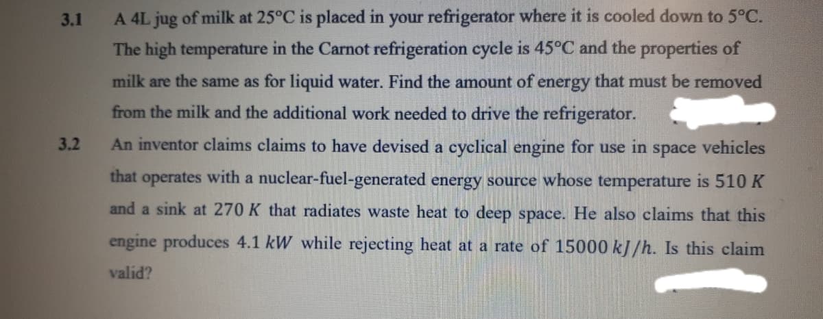 3.1
A 4L jug of milk at 25°C is placed in your refrigerator where it is cooled down to 5°C.
The high temperature in the Carnot refrigeration cycle is 45°C and the properties of
milk are the same as for liquid water. Find the amount of energy that must be removed
from the milk and the additional work needed to drive the refrigerator.
3.2
An inventor claims claims to have devised a cyclical engine for use in space vehicles
that operates with a nuclear-fuel-generated energy source whose temperature is 510
and a sink at 270 K that radiates waste heat to deep space. He also claims that this
engine produces 4.1 kW while rejecting heat at a rate of 15000 kJ/h. Is this claim
valid?
