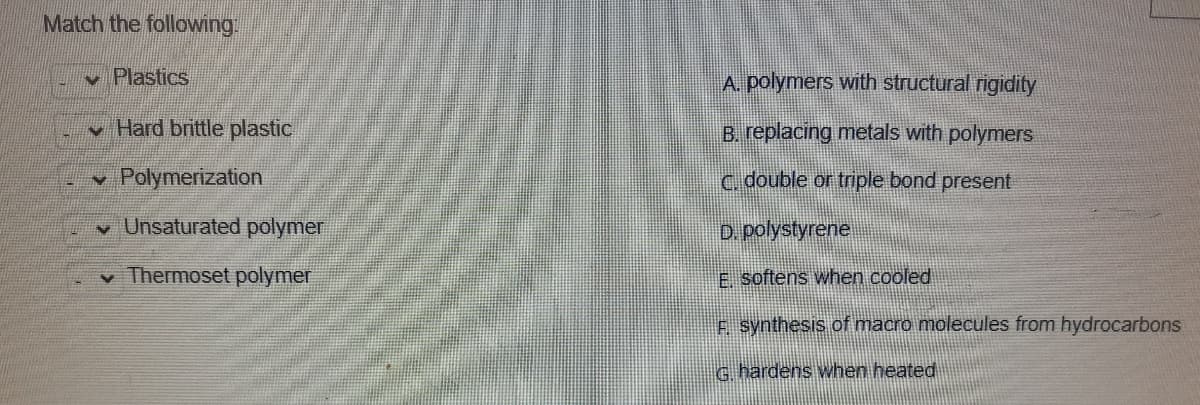 Match the following.
v Plastics
A. polymers with structural rigidity
v Hard brittle plastic
B. replacing metals with polymers
v Polymerization
c.double or triple bond present
v Unsaturated polymer
D. polystyrene
v Thermoset polymer
E softens when cooled
e synthesis of macro molecules from hydrocarbons
G. hardens when heated
