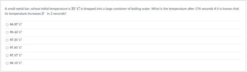 A small metal bar, whose initial temperature is 25°C is dropped into a large container of boiling water. What is the temperature after 174 seconds if it is known that
its temperature increases 3 in 2 seconds?
098.97 C
0909.410
O97.25°C
097.85°C
COM.STC
098.10°C