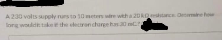 A 230 volts supply runs to 10 meters wire with a 20 kO resistance. Determine how
long wouldit take if the electron charge has 30 mC.?