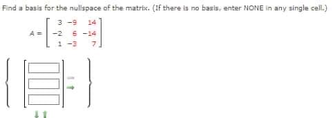 Find a basis for the nullspace of the matrix. (If there is no basis, enter NONE in any single cell.)
3-9 14
-2 6-14
1-3 7