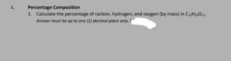 1.
Percentage Composition
1. Calculate the percentage of carbon, hydrogen, and oxygen (by mass) in C12H22O11-
Answer must be up to one (1) decimal place only. (