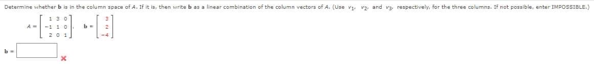 Determine whether b is in the column space of A. If it is, then write b as a linear combination of the column vectors of A. (Use Vi v2, and v3, respectively, for the three columns. If not possible, enter IMPOSSIBLE.)
--
-110
b =
x
b =