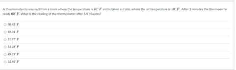 A thermometer is removed from a room where the temperature is 70° F and is taken outside, where the air temperature is 10° F. After 3 minutes the thermometer
reads 60° F. What is the reading of the thermometer after 5.5 minutes?
Ⓒ 50.42 F
OROFF
OSLAT F
05428 F
04921 F
O $2.95 F