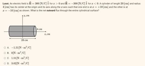 Lusot. An electric field is = 300 [N/C] i forz> 0 and E= -300 [N/C] I for z <0. A cylinder of length 20 [cm] and radius
4 [cm] has its center at the origin and its axis along the z-axis such that one end is at z = +10 [cm] and the other is at
z = -10 [cm] as shown. What is the net outward flux through the entire cylindrical surface?
y.cm
20 cm
OA -1.51 [N m³/C]
OB. 0[N-m²/C]
OC. 1.51 Nm²/C
OD. 3.02 [N-m²/C
14 cm
x.cm