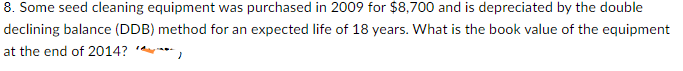 8. Some seed cleaning equipment was purchased in 2009 for $8,700 and is depreciated by the double
declining balance (DDB) method for an expected life of 18 years. What is the book value of the equipment
at the end of 2014? **,
