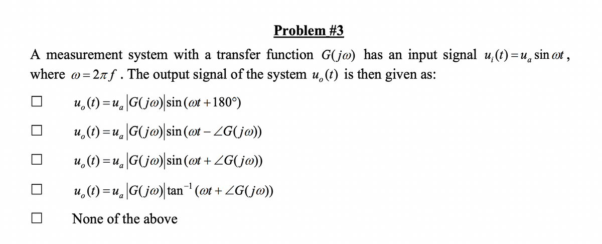 Problem #3
A measurement system with a transfer function G(jo) has an input signal u(t)=u, sin oot,
where w=2лf. The output signal of the system u. (t) is then given as:
u(t)= u G(jw)|sin (@t+180°)
a
u(t)= u G(jw) sin(at - ZG(jw))
u(t)=u G(jw) sin(at + ZG(jw))
u(t)=u|G(jo) tan¯¹ (wt + ZG(jw))
None of the above
a