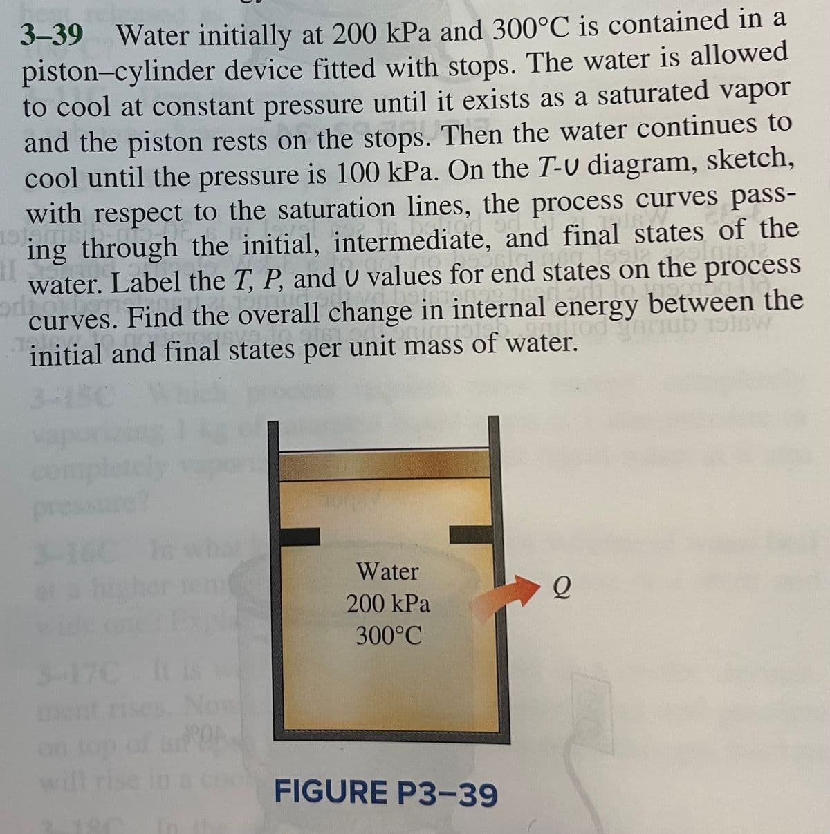 3-39 Water initially at 200 kPa and 300°C is contained in a
piston-cylinder device fitted with stops. The water is allowed
to cool at constant pressure until it exists as a saturated vapor
and the piston rests on the stops. Then the water continues to
cool until the pressure is 100 kPa. On the T-v diagram, sketch,
with respect to the saturation lines, the process curves pass-
1stams!
od on
TURNACE
ing through the initial, intermediate, and final states of the
1992 palam
11.
water. Label the T, P, and U values for end states on the process
artita ne
odrow
OFTİ 21 nucfortyd beinvarian
curves. Find the overall change in internal energy between the
1610
PRICE
initial and final states per unit mass of water.
al state
Onimals
uliod
Anub 1516w
3-150
3-160 In
Water
200 kPa
300°C
3-17C
ment rises. Now
on top of air Obs
will rise in a co FIGURE P3-39
180
Q