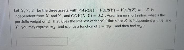 Let X, Y, Z be the three assets, with VAR(X) = VAR(Y) = VAR(Z) = 1. Z is
independent from X and Y , and COV(X, Y) = 0.2 .Assuming no short selling, what is the
portfolio weight on Z that gives the smallest variance? (Hint: since Z is independent with X and
Y, you may express wx and wy as a function of 1- wz , and then find wz.)
