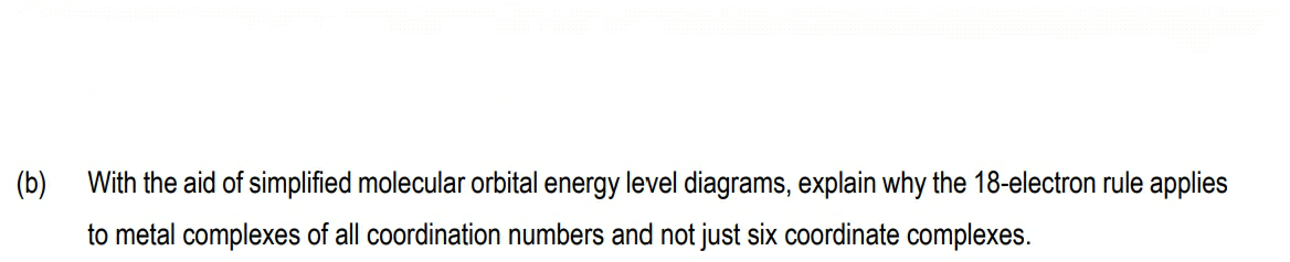 (b)
With the aid of simplified molecular orbital energy level diagrams, explain why the 18-electron rule applies
to metal complexes of all coordination numbers and not just six coordinate complexes.
