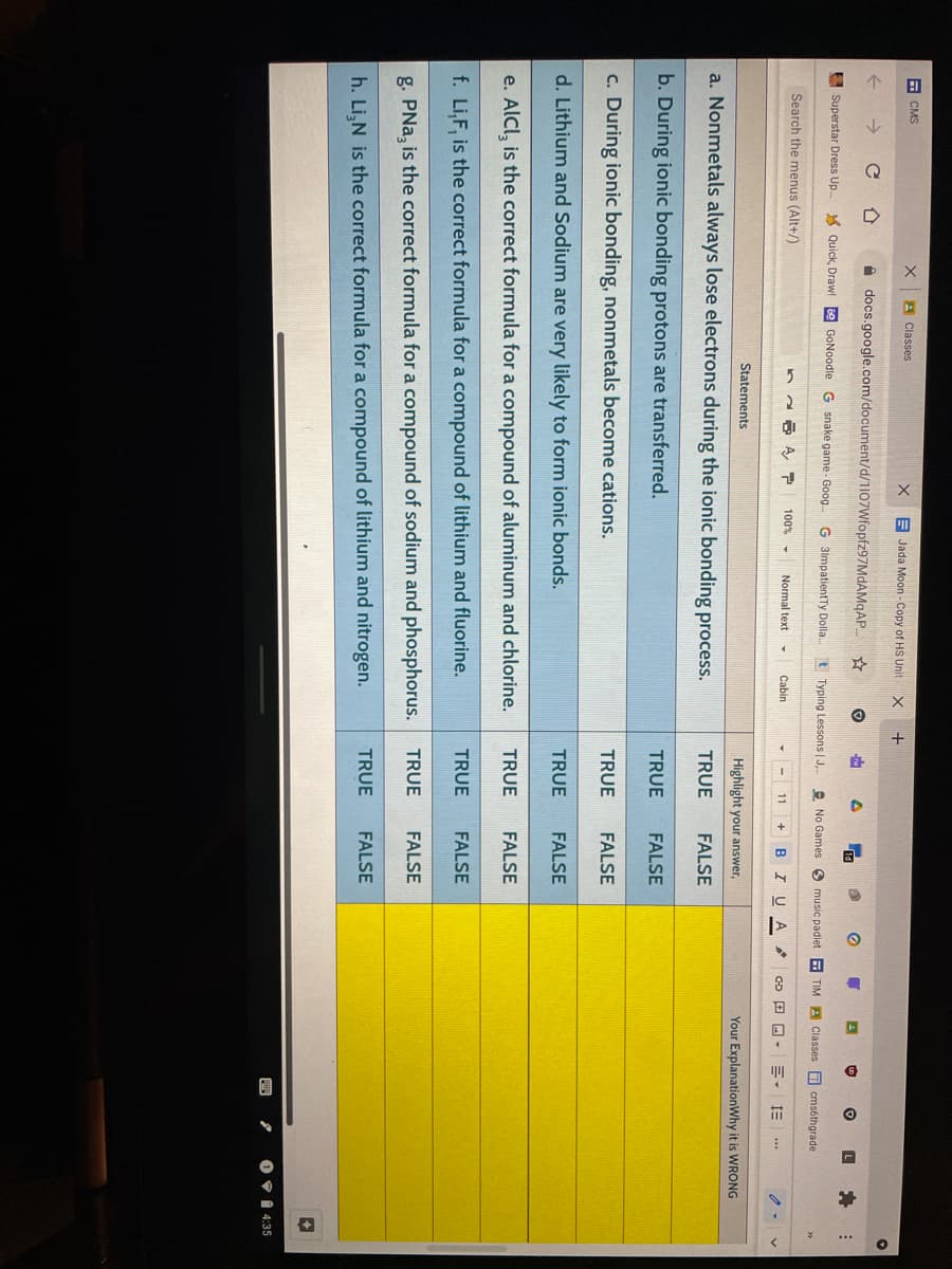 E CMS
A Classes
E Jada Moon - Copy of HS Unit
A docs.google.com/document/d/1107Wfopfz97MdAMqAP.
E Superstar Dress Up.
Quick, Draw! e GONoodle G snake game - Goog.
G 3lmpatientTy Dolla.
t Typing Lessons | J,
2 No Games 3 music padlet
TIM A Classes D cmsóthgrade
Search the menus (Alt+/)
100%
Normal text
Cabin
11
BIU A
Statements
Highlight your answer,
Your ExplanationWhy it is WRONG
a. Nonmetals always lose electrons during the ionic bonding process.
TRUE
FALSE
b. During ionic bonding protons are transferred.
TRUE
FALSE
c. During ionic bonding, nonmetals become cations.
TRUE
FALSE
d. Lithium and Sodium are very likely to form ionic bonds.
TRUE
FALSE
e. AlCl, is the correct formula for a compound of aluminum and chlorine.
TRUE
FALSE
f. Li,F, is the correct formula for a compound of lithium and fluorine.
TRUE
FALSE
TRUE
FALSE
g. PNa, is the correct formula for a compound of sodium and phosphorus.
TRUE
FALSE
h. Li,N is the correct formula for a compound of lithium and nitrogen.
O 9 1 4:35
